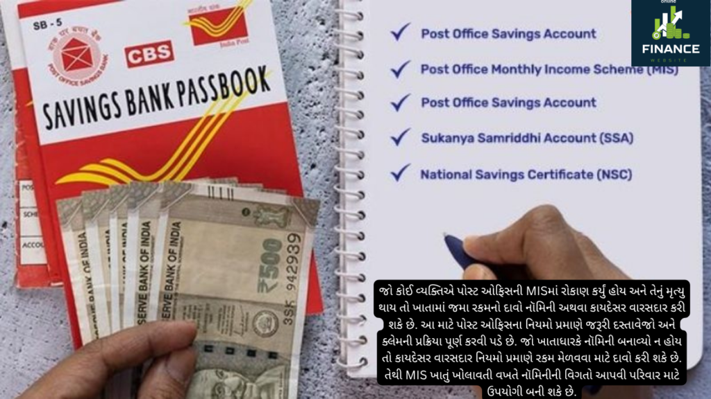 જો કોઈ વ્યક્તિએ પોસ્ટ ઓફિસની MISમાં રોકાણ કર્યું હોય અને તેનું મૃત્યુ થાય તો ખાતામાં જમા રકમનો દાવો નૉમિની અથવા કાયદેસર વારસદાર કરી શકે છે. આ માટે પોસ્ટ ઓફિસના નિયમો પ્રમાણે જરૂરી દસ્તાવેજો અને ક્લેમની પ્રક્રિયા પૂર્ણ કરવી પડે છે. જો ખાતાધારકે નૉમિની બનાવ્યો ન હોય તો કાયદેસર વારસદાર નિયમો પ્રમાણે રકમ મેળવવા માટે દાવો કરી શકે છે. તેથી MIS ખાતું ખોલાવતી વખતે નૉમિનીની વિગતો આપવી પરિવાર માટે ઉપયોગી બની શકે છે.